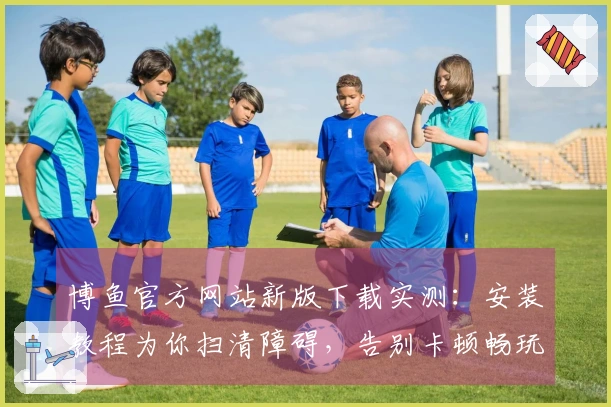 博鱼官方网站新版下载实测：安装教程为你扫清障碍，告别卡顿畅玩无忧