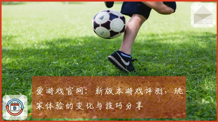 爱游戏官网：新版本游戏评测，玩家体验的变化与技巧分享