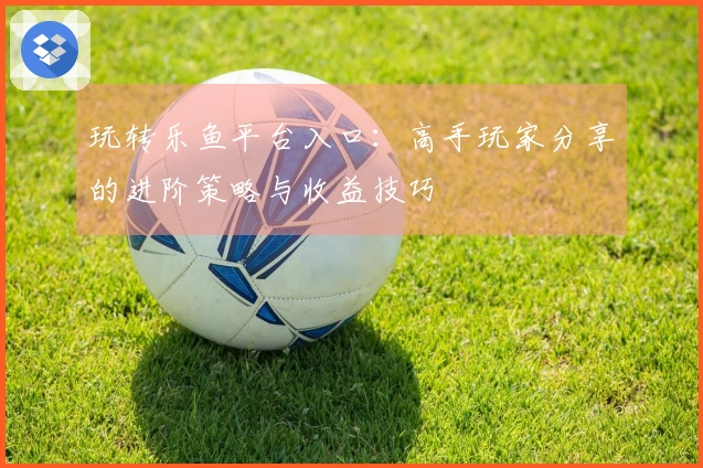 玩转乐鱼平台入口：高手玩家分享的进阶策略与收益技巧