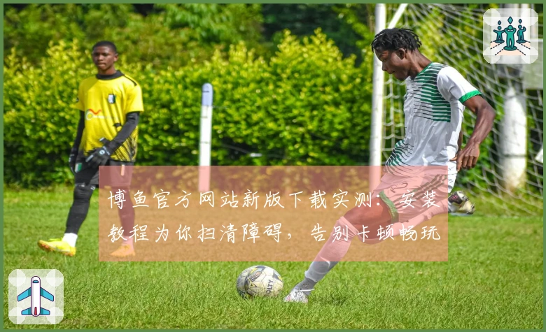 博鱼官方网站新版下载实测：安装教程为你扫清障碍，告别卡顿畅玩无忧