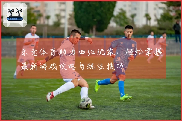 乐竞体育助力回归玩家，轻松掌握最新游戏攻略与玩法技巧