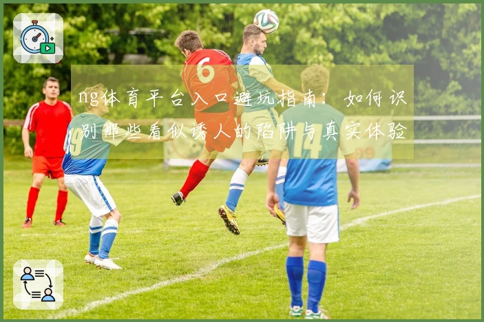 ng体育平台入口避坑指南：如何识别那些看似诱人的陷阱与真实体验差异