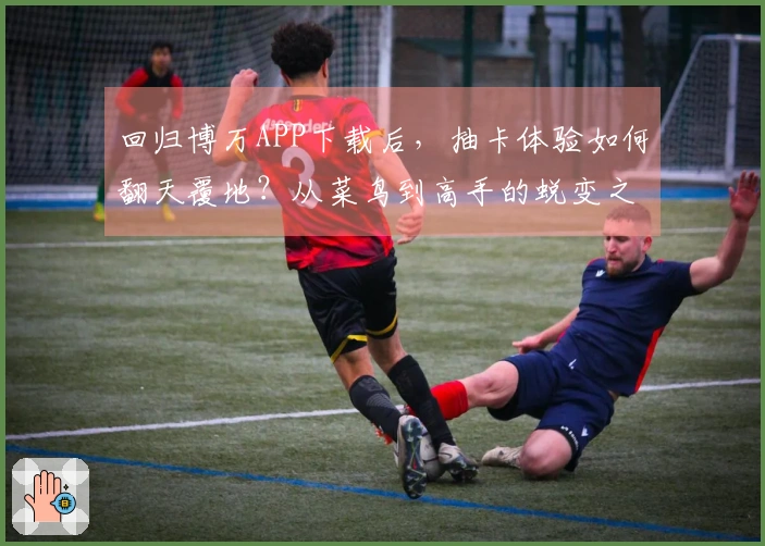 回归博万APP下载后，抽卡体验如何翻天覆地？从菜鸟到高手的蜕变之路