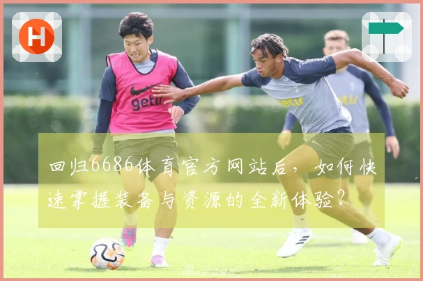 回归6686体育官方网站后，如何快速掌握装备与资源的全新体验？
